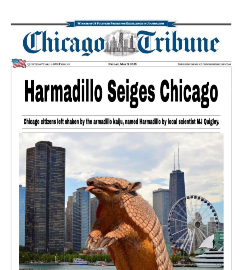 A fake Chicago Tribue headline. It says: “Harmadillo Seiges Chicago. Chicago citizens left shaken by the armadillo kaiju, named Harmadillo by local scientist MJ Quigley.”

Below is an image of the giant armadillo, Harmadillo, terrorizing Chicago