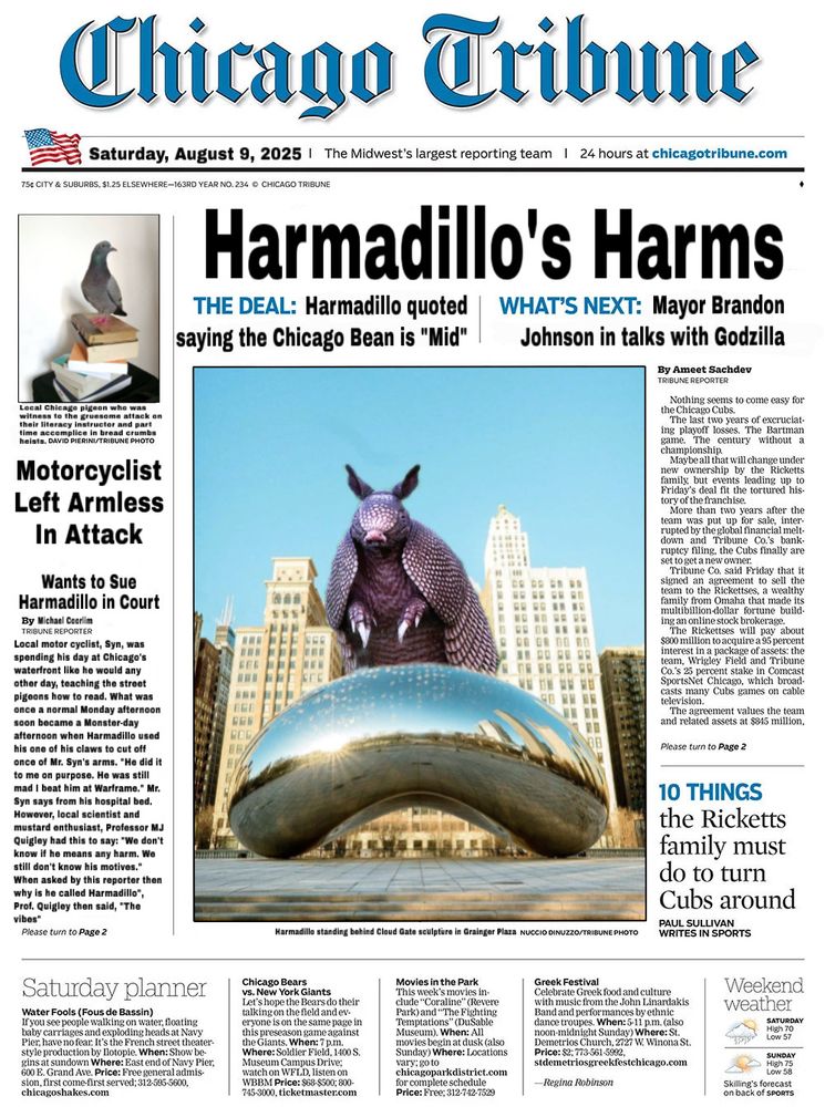 Chicago Oribune
Saturday, August 9, 2025 | The Midwest's largest reporting team | 

CHICAGO TRIBUNE
Harmadillo's Harms

THE DEAL: Harmadillo quoted saying the Chicago Bean is "Mid"
WHAT'S NEXT: Mayor Brandon Johnson in talks with Godzilla

Top left is a photo of a pigeon on books. The caption reads: 
Local Chicago pigeon who was witness to the gruesome attack on their literacy instructor and part time accomplice in bread crumbs heists.

Motorcyclist Left Armless In Attack
Wants to Sue Harmadillo in Court by Michael Coorlim

Local motor cyclist, Syn, was spending his day at Chicago's waterfront like he would any other day, teaching the street pigeons how to read. What was once a normal Monday afternoon soon became a Monster-day afternoon when Harmadillo used his one of his claws to cut off once of Mr. Syn's arms. "He did it to me on purpose. He was still mad I beat him at Warframe." Mr. Syn says from his hospital bed. 
However, local scientist and mustard enthusiast, Professor MJ Quigley had this to say: "We don't know if he means any harm. We still don't know his motives."  When asked by this reporter then why is he called Harmadillo", Prof. Quigley then said, "The vibes"

Please turn to Page 2

The center is a photo of the Harmadillo standing over the Chicago Bean. The caption reads “Harmadillo standing behind Cloud Gate sculpture in Grainger Plaza”