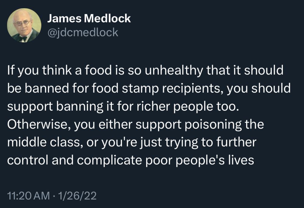 If you think a food is so unhealthy that it should be banned for food stamp recipients, you should support banning it for richer people too. Otherwise, you either support poisoning the middle class, or you're just trying to further control and complicate poor people's lives