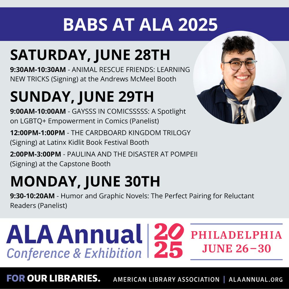 Graphic with a photograph of Barbara with the caption"Babs at ALA 2025" and the following events:

SATURDAY, JUNE 28TH
9:30AM-10:30AM - ANIMAL RESCUE FRIENDS: LEARNING 
NEW TRICKS (Signing) at the Andrews McMeel Booth

SUNDAY, JUNE 29TH
9:00AM-10:00AM - GAYSSS IN COMICSSSSS: A Spotlight 
on LGBTQ+ Empowerment in Comics (Panelist)

12:00PM-1:00PM - THE CARDBOARD KINGDOM TRILOGY 
(Signing) at Latinx Kidlit Book Festival Booth

2:00PM-3:00PM - PAULINA AND THE DISASTER AT POMPEII 
(Signing) at the Capstone Booth

MONDAY, JUNE 30TH
9:30-10:20AM - Humor and Graphic Novels: The Perfect Pairing for Reluctant Readers (Panelist) 

At the bottom there is general information about the ALA Annual Conference & Exhibition happening June 26-30