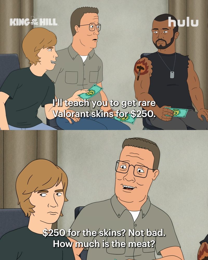 A two-panel meme of the animated series King of the Hill, with Hulu branding in the top right corner.

Top panel: Three male characters are sitting together holding green bills. On the left, a younger man with light brown hair (Good Hank) in a black T-shirt smiles while leaning toward the middle-aged man next to him, who has glasses, short brown hair, and a button-up shirt (Hank). On the right, a muscular man with a beard, sleeveless shirt, and a tattoo on his arm looks serious. The younger man is speaking, and the subtitle reads: “I’ll teach you to get rare Valorant skins for $250.”

Bottom panel: A close-up of Hank, who now looks intrigued and slightly confused. The subtitle below him reads: “$250 for the skins? Not bad. How much is the meat?”