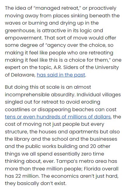 Text snip from article:

But doing this at scale is an almost incomprehensible absurdity. Individual villages singled out for retreat to avoid eroding coastlines or disappearing beaches can cost tens or even hundreds of millions of dollars, the cost of moving not just people but every structure, the houses and apartments but also the library and the school and the businesses and the public works building and 20 other things we all spend essentially zero time thinking about, ever. Tampa’s metro area has more than three million people; Florida overall has 22 million. The economi