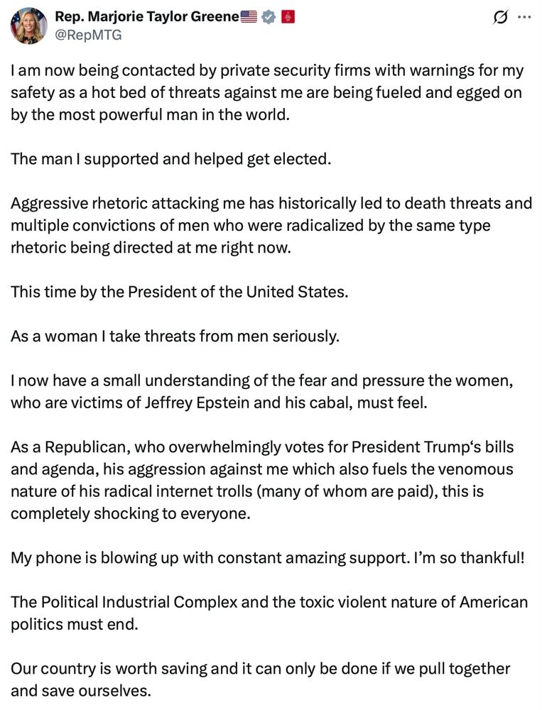 Rep. Marjorie Taylor Greene ve
@RepMTG
I am now being contacted by private security firms with warnings for my safety as a hot bed of threats against me are being fueled and egged on by the most powerful man in the world.
The man I supported and helped get elected.
Aggressive rhetoric attacking me has historically led to death threats and multiple convictions of men who were radicalized by the same type rhetoric being directed at me right now.
This time by the President of the United States.
As a woman I take threats from men seriously.
I now have a small understanding of the fear and pressure the women, who are victims of Jeffrey Epstein and his cabal, must feel.
As a Republican, who overwhelmingly votes for President Trump's bills and agenda, his aggression against me which also fuels the venomous nature of his radical internet trolls (many of whom are paid), this is completely shocking to everyone.
My phone is blowing up with constant amazing support. I'm so thankful!
The Political Industrial Complex and the toxic violent nature of American politics must end.
Our country is worth saving and it can only be done if we pull together and save ourselves.