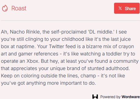 AI roast: Ah, Nachos Rinkle, the self-proclaimed 'DL middle.' I see you're still clinging to your childhood like it's the last juice box at naptime. Your Twitter feed is a bizarre mix of crayon art and gamer references - it's like watching a toddler try to operate an Xbox. But hey, at least you've found a community that appreciates your unique brand of stunted adulthood. Keep on coloring outside the lines, champ - it's not like you've got anything more important to do.