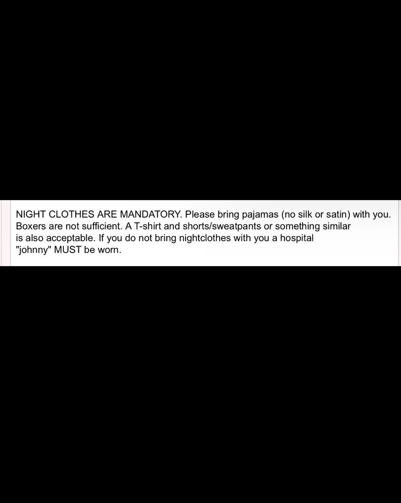 NIGHT CLOTHES ARE MANDATORY. Please bring pajamas (no silk or satin) with you. Boxers are not sufficient. A t-shirt and shorts/sweatpants or something similar is also acceptable. If you do not bring nightclothes with you a hospital “Johnny” MUST be worn.