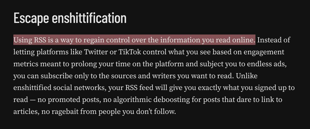Escape enshittification

Using RSS is a way to regain control over the information you read online. Instead of letting platforms like Twitter or TikTok control what you see based on engagement metrics meant to prolong your time on the platform and subject you to endless ads, you can subscribe only to the sources and writers you want to read. Unlike enshittified social networks, your RSS feed will give you exactly what you signed up to read — no promoted posts, no algorithmic deboosting for posts that dare to link to articles, no ragebait from people you don’t follow.