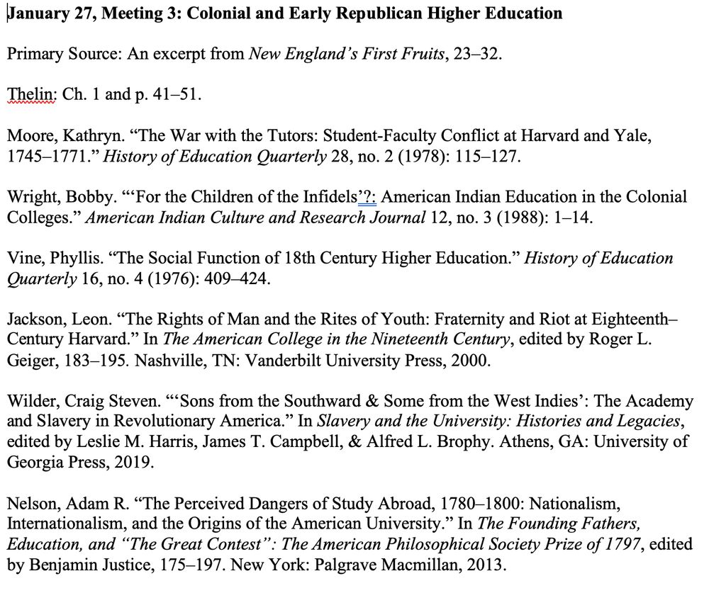 The list of readings for Jan 27: Colonial and Early Republican Higher Education.

Primary Source: An excerpt from New England’s First Fruits, 23–32.

Thelin: Ch. 1 and p. 41–51.

Moore, Kathryn. “The War with the Tutors: Student-Faculty Conflict at Harvard and Yale, 1745–1771.” History of Education Quarterly 28, no. 2 (1978): 115–127.

Wright, Bobby. “‘For the Children of the Infidels’?: American Indian Education in the Colonial Colleges.” American Indian Culture and Research Journal 12, no. 3 (1988): 1–14.

Vine, Phyllis. “The Social Function of 18th Century Higher Education.” History of Education Quarterly 16, no. 4 (1976): 409–424.

Jackson, Leon. “The Rights of Man and the Rites of Youth: Fraternity and Riot at Eighteenth–Century Harvard.” In The American College in the Nineteenth Century, edited by Roger L. Geiger, 183–195. Nashville, TN: Vanderbilt University Press, 2000.

Wilder, Craig Steven. “‘Sons from the Southward & Some from the West Indies’: The Academy and Slavery in Revolutionary America.” In Slavery and the University: Histories and Legacies, edited by Leslie M. Harris, James T. Campbell, & Alfred L. Brophy. Athens, GA: University of Georgia Press, 2019.

Nelson, Adam R. “The Perceived Dangers of Study Abroad, 1780–1800: Nationalism, Internationalism, and the Origins of the American University.” In The Founding Fathers, Education, and “The Great Contest”: The American Philosophical Society Prize of 1797, edited by Benjamin Justice, 175–197. New York: Palgrave Macmillan, 2013. 
