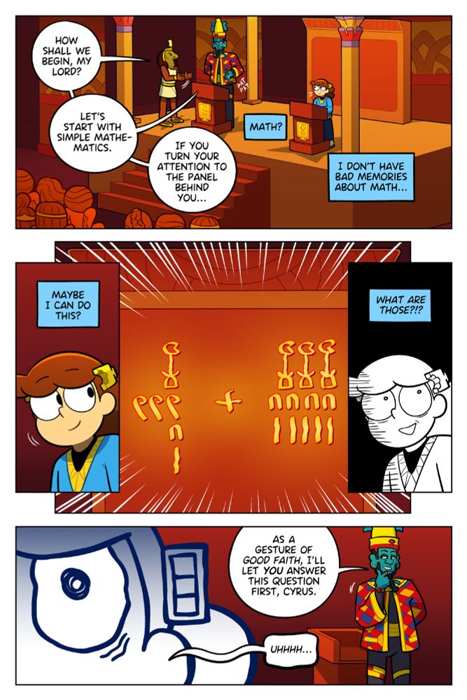 Cyrus on stage with the Egyptian god Osiris, in front of a crowd of onlookers. Thoth stands next to Osiris. Both Osiris and Cyrus stand behind podiums.

Thoth: How shall we begin, my lord?
Osiris: Let's start with simple mathematics. If you turn your attention to the panel behind you...

Cyrus in thought: Math? I don't have bad memories about math.

Panel 2: Cyrus looks over his shoulder, smiling.

Cyrus in thought: Maybe I can do this!

He turns to the panel behind them, a math problem is presented in ancient Egyptian hieroglyphs.

Panel 3: Cyrus turns white.

Cyrus in thought: What are those???

Panel 5:

Osiris: As a gesture of good faith, I'll let you answer this question first, Cyrus.

Cyrus: Uhhhh....
