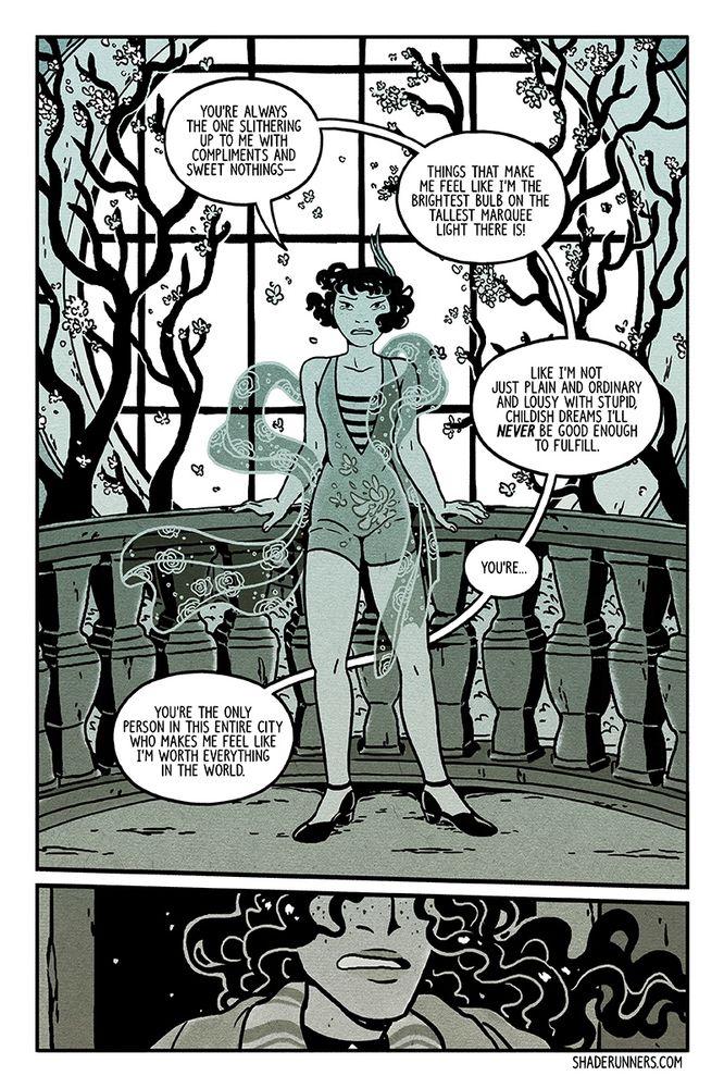 Comic page featuring a woman standing at a balcony ledge, framed by budding flower trees and a window behind her. She's upset and addressing someone in front of her.

Woman: You're always the one slithering up to me with compliments and sweet nothings-- things that make me feel like I'm the brightest bulb on the tallest marquee there is! Like I'm not just plain and ordinary and lousy with stupid, childish dreams. I'll NEVER be good enough to fulfill. You're... you're the only person in this entire city who makes me feel like I'm worth everything in the world.