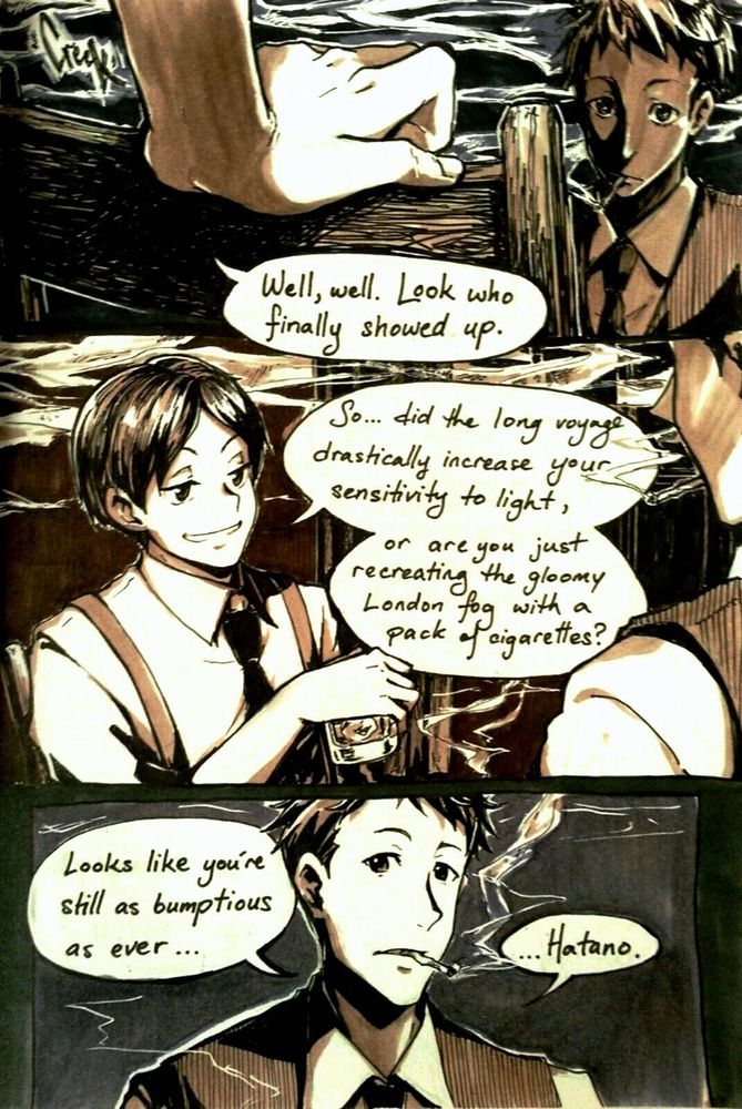 [A hand pulls up the empty chair in front of Kaminaga]
H: Well, well. Look who finally showed up.

[Hatano takes a seat.]
H: So did the long voyage drastically increase your sensitivity to light, or are you just recreating the gloomy London fog with a pack of cigarettes?

K: Looks like you're still as bumptious as ever... Hatano.