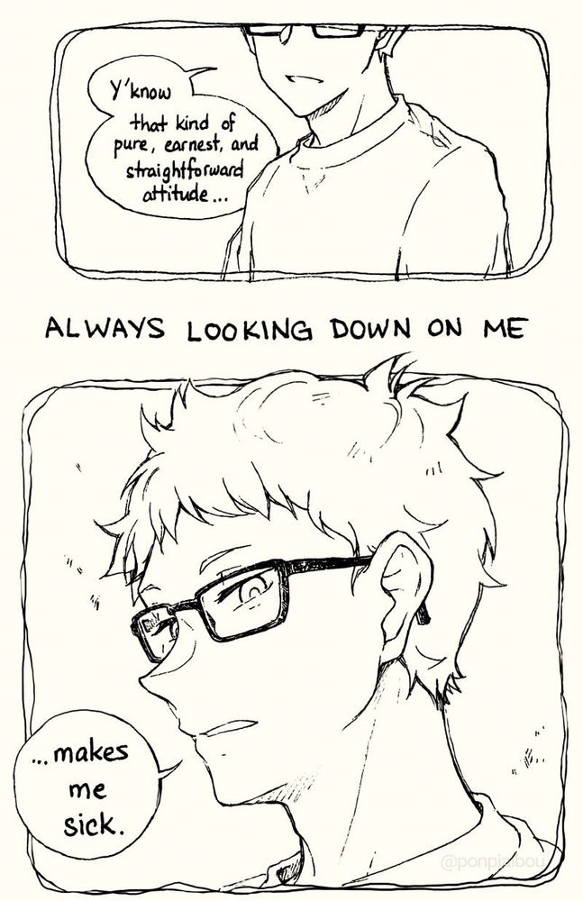 [T view from the bottom of his glasses down, eyes not showing, "Y'know that kind of pure, earnest and straightforward attitude..."]

ALWAYS LOOKING DOWN ON ME

[From downwards, an upward view of T's face, somewhat emotionless expression "...makes me sick."]