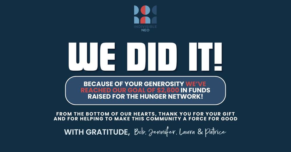Indivisible NEO

WE DID IT!!

BECAUSE OF YOUR GENEROSITY WE'VE REACHED OUR GOAL OF $2,600 IN FUNDS RAISED FOR THE HUNGER NETWORK!

FROM THE BOTTOM OF OUR HEARTS, THANK YOU FOR YOUR GIFT AND FOR HELPING TO MAKE THIS COMMUNITY A FORCE FOR GOOD
WITH GRATITUDE, Bob. Jennifer. Laura & Patrice