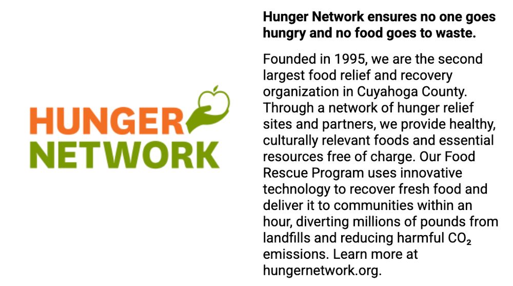Hunger Network ensures no one goes hungry and no food goes to waste.

Founded in 1995, we are the second largest food relief and recovery organization in Cuyahoga County. Through a network of hunger relief sites and partners, we provide healthy, culturally relevant foods and essential resources free of charge. Our Food Rescue Program uses innovative technology to recover fresh food and deliver it to communities within an hour, diverting millions of pounds from landfills and reducing harmful CO₂ emissions. Learn more at hungernetwork.org.