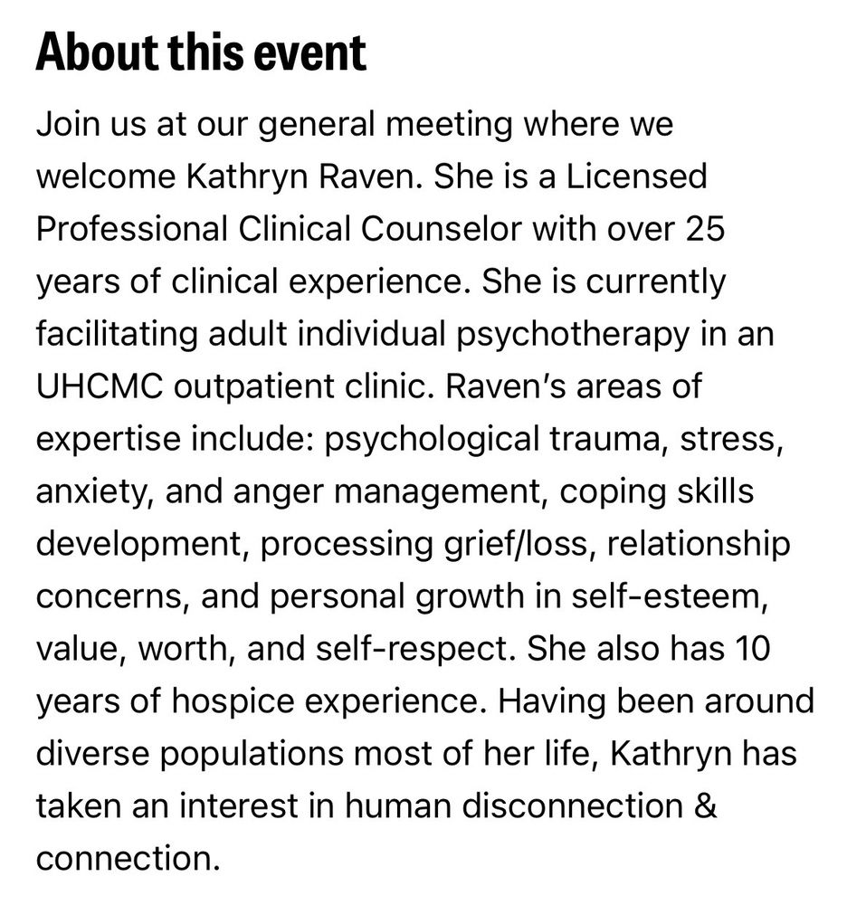 About this event

Join us at our general meeting where we welcome Kathryn Raven. She is a Licensed Professional Clinical Counselor with over 25 years of clinical experience. She is currently facilitating adult individual psychotherapy in an UHCMC outpatient clinic. Raven’s areas of expertise include: psychological trauma, stress, anxiety, and anger management, coping skills development, processing grief/loss, relationship concerns, and personal growth in self-esteem, value, worth, and self-respect. She also has 10 years of hospice experience. Having been around diverse populations most of her life, Kathryn has taken an interest in human disconnection & connection.