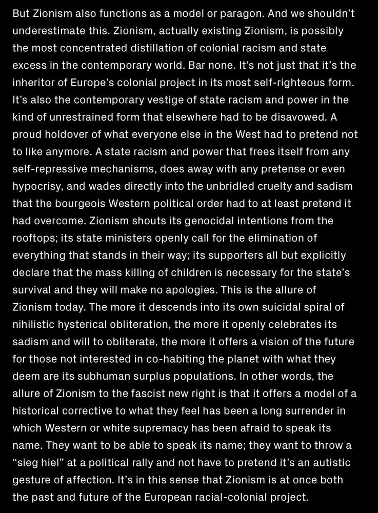 But Zionism also functions as a model or paragon. And we shouldnt
underestimate this. Zionism, actually existing Zionism, is possibly
the most concentrated distillation of colonial racism and state
excess in the contemporary world. Bar none. It’s not just that it's the
inheritor of Europe’s colonial project in its most self-righteous form.
It’s also the contemporary vestige of state racism and power in the
kind of unrestrained form that elsewhere had to be disavowed. A
proud holdover of what everyone else in the West had to pretend not
to like anymore. A state racism and power that frees itself from any
self-repressive mechanisms, does away with any pretense or even
hypocrisy, and wades directly into the unbridled cruelty and sadism
that the bourgeois Western political order had to at least pretend it
had overcome. Zionism shouts its genocidal intentions from the
rooftops; its state ministers openly call for the elimination of
everything that stands in their way; its supporters all but explicitly
declare that the mass killing of children is necessary for the state’s
survival and they will make no apologies. This is the allure of
Zionism today. The more it descends into its own suicidal spiral of
nihilistic hysterical obliteration, the more it openly celebrates its
sadism and will to obliterate, the more it offers a vision of the future
for those not interested in co-habiting the planet with what they
deem are its subhuman surplus populations. 
