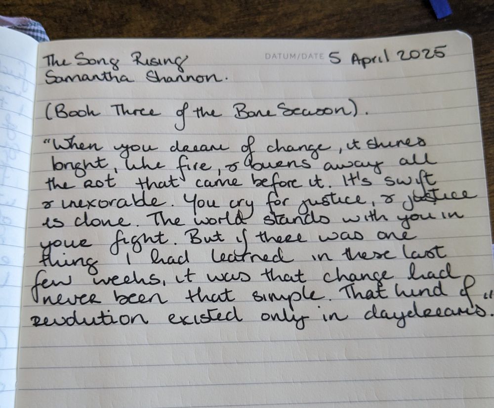 A page in a handwritten commonplace book that reads as follows: The Song Rising, Samantha Shannon (Book Three of the Bone Season) 5 April 2025. "When you dream of change, it shines bright, like fire, and burns away all the rot that came before it. It's swift and inexorable. You cry for justice and justice is done. The world stands with you in your fight. But if there was one thing I had learned in these last few weeks, it was that change had never been that simple. That kind of revolution existed only in daydreams."