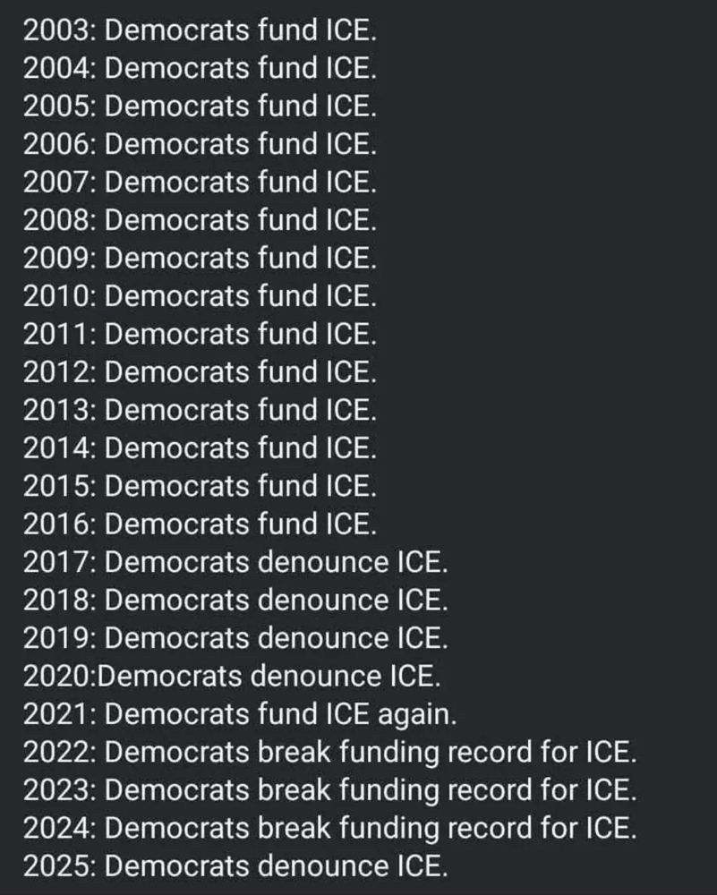 2003-2016: democrats fund ICE 2017-2020: democrats denounce ICE 2021: democrats fund ICE again 2022-2024: democrats break funding record for ICE 2025: democrats denounce ICE