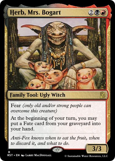 Herb, Mrs. Bogart
2BR
Family Tool: Ugly Witch
Fear (only old and/or strong people can overcome this creature)
At the beginning of your turn, you may put a Fate card from your graveyard into your hand.
Anti-Fox knows when to eat the fruit, when to discard it, and what to do.
3/3