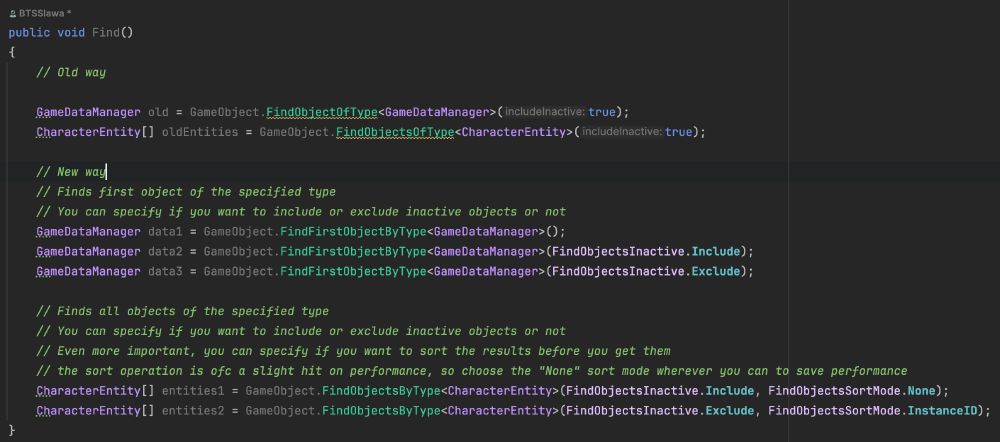 A screenshot of C# code, here is the code:

// Old way

            GameDataManager old = GameObject.FindObjectOfType<GameDataManager>(true);
            CharacterEntity[] oldEntities = GameObject.FindObjectsOfType<CharacterEntity>(true);
            
            // New way
            // Finds first object of the specified type
            // You can specify if you want to include or exclude inactive objects or not
            GameDataManager data1 = GameObject.FindFirstObjectByType<GameDataManager>();
            GameDataManager data2 = GameObject.FindFirstObjectByType<GameDataManager>(FindObjectsInactive.Include);
            GameDataManager data3 = GameObject.FindFirstObjectByType<GameDataManager>(FindObjectsInactive.Exclude);

            // Finds all objects of the specified type
            // You can specify if you want to include or exclude inactive objects or not
            // Even more important, you can specify if you want to sort the results before you get them
            // the sort operation is ofc a slight hit on performance, so choose the "None" sort mode wherever you can to save performance
            CharacterEntity[] entities1 = GameObject.FindObjectsByType<CharacterEntity>(FindObjectsInactive.Include, FindObjectsSortMode.None);
            CharacterEntity[] entities2 = GameObject.FindObjectsByType<CharacterEntity>(FindObjectsInactive.Exclude, FindObjectsSortMode.InstanceID);