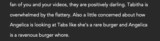I am such a big fan of you and your videos, they are positively darling. Tabitha is overwhelmed by the flattery. Also a little concerned about how Angelica is looking at Tabs like she’s a rare burger and Angelica is a ravenous burger whore.