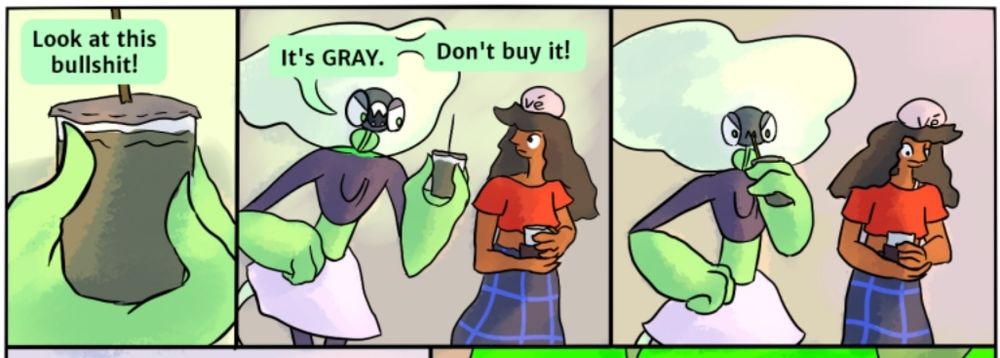 First panel: a green hand holds a cup of an unidentified muddy sludge. A speech bubble says "Look at this bullshit!"
Second panel: the character the green hand belongs to talks to another character, saying "It's GRAY. Don't buy it!"
Third panel: the character with the cup angrily sips the contents with a straw. The other character looks away, confused.