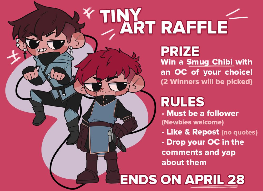 It's a digital info sheet for an art raffle. On the left are two chibi ocs one with a smug expression, the other one rather grumpy. They are shown examples of the chibis style you can win. 
The text reads: Tiny Art Raffle.

Prize: Win a Smug Chibi with an OC of your choice! (2 Winners will be picked)
Rules: Must be a follower (newbies welcome), Like & repost (no quotes), drop your OC in the comments and yap about them.

Ends on April 28!