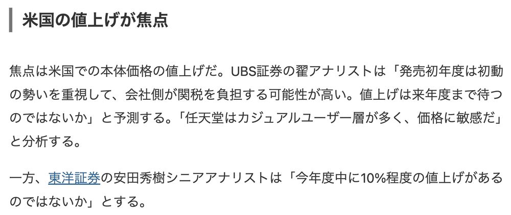 米国の値上げが焦点

焦点は米国での本体価格の値上げだ。UBS証券の翟アナリストは「発売初年度は初動の勢いを重視して、会社側が関税を負担する可能性が高い。値上げは来年度まで待つのではないか」と予測する。「任天堂はカジュアルユーザー層が多く、価格に敏感だ」と分析する。

一方、東洋証券の安田秀樹シニアアナリストは「今年度中に10%程度の値上げがあるのではないか」とする。
