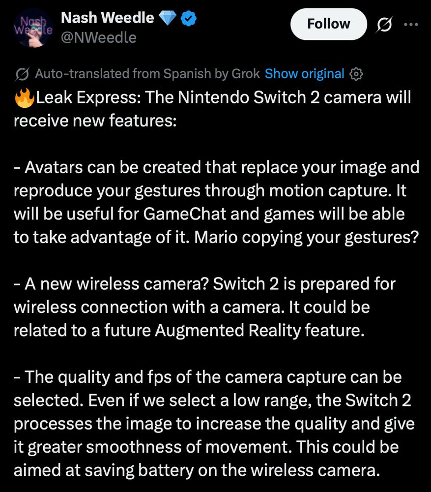 Tweet from Nash Weedle (machine translation by X):

🔥Leak Express: The Nintendo Switch 2 camera will receive new features:

- Avatars can be created that replace your image and reproduce your gestures through motion capture. It will be useful for GameChat and games will be able to take advantage of it. Mario copying your gestures?

- A new wireless camera? Switch 2 is prepared for wireless connection with a camera. It could be related to a future Augmented Reality feature.

- The quality and fps of the camera capture can be selected. Even if we select a low range, the Switch 2 processes the image to increase the quality and give it greater smoothness of movement. This could be aimed at saving battery on the wireless camera.