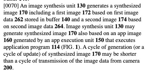 Excerpt from patent US20250301105:

An image synthesis unit 130 generates a synthesized image 170 including a first image 172 based on first image data 262 stored in buffer 140 and a second image 174 based on second image data 264. Image synthesis unit 130 may generate synthesized image 170 also based on an app image 160 generated by an app execution unit 150 that executes application program 114 (FIG. 1). A cycle of generation (or a cycle of update) of synthesized image 170 may be shorter than a cycle of transmission of the image data from camera 200.