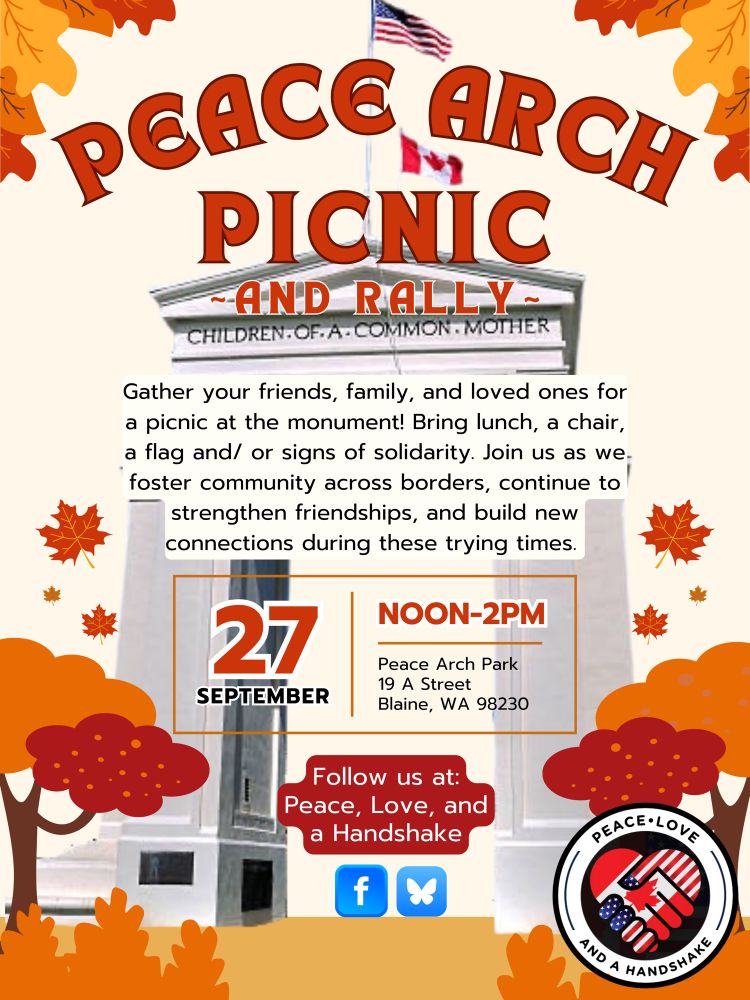 PEACE ARCH
PICNIC
-AND RALLY-
Gather your friends, family, and loved ones for a picnic at the monument! Bring lunch, a chair, a flag and/ or signs of solidarity. Join us as we
 foster community across borders, continue to strengthen friendships, and build new connections during these trying times.
27
SEPTEMBER
NOON-2PM
Peace Arch Park
19 A Street
Blaine, WA 98230
Follow us at:
Peace, Love, and a Handshake
On FB and BlueSky