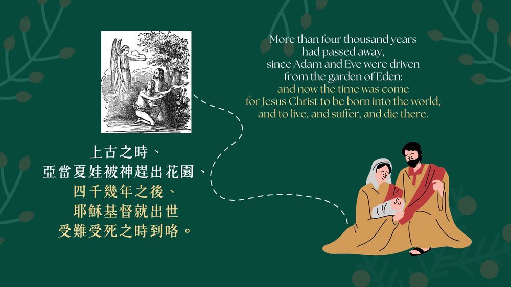 More than four thousand years had passed away, since Adam and Eve were driven from the garden of Eden: and now the time was come
for Jesus Christ to be born into the world, and to live, and suffer, and die there.

上古之時、亞當夏娃被神趕出花園、四千幾年之後、耶穌基督就出世受難受死之時到咯。