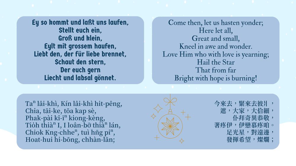 German:
Ey so kommt und laßt uns laufen,
Stellt euch ein,
Groß und klein,
Eylt mit grossem haufen,
Liebt den, der für liebe brennet,
Schaut den stern,
Der euch gern
Liecht und labsal gönnet.

English:
Come then, let us hasten yonder;
Here let all,
Great and small,
Kneel in awe and wonder.
Love Him who with love is yearning;
Hail the Star
That from far
Bright with hope is burning!

Taiwanese (POJ):
Taⁿ lâi-khì, Kín lâi-khì hit-pêng,
Chia, tāi-ke, tōa kap sè,
Phak-pài kî-īⁿ kiong-kèng,
Tio̍h thiàⁿ I, I loân-bō͘ thiàⁿ lán,
Chiok Kng-chheⁿ, tuì hn̄g piⁿ,
Hoat-hui hi-bōng, chhàn-lān;

Taiwanese (characters):
今來去，緊來去彼爿，
遮，大家，大佮細，
仆拜奇異恭敬，
著疼伊，伊戀慕疼咱。
足光星，對遠邊，
發揮希望，燦爛；