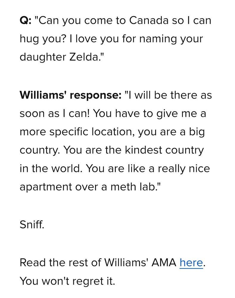 Q: "Can you come to Canada so I can
hug you? I love you for naming your
daughter Zelda."
Williams' response: "I will be there as
soon as I can! You have to give me a
more specific location, you are a big
country. You are the kindest country
in the world. You are like a really nice
apartment over a meth lab."
Sniff.
Read the rest of Williams' AMA here
You won't regret it