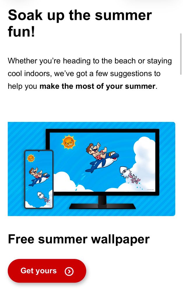 An email from Nintendo. Soak up the summer fun! Whether you're heading to the beach or staying cool indoors, we've got a few suggestions to help you make the most of your summer. Free summer wallpaper. Get yours.