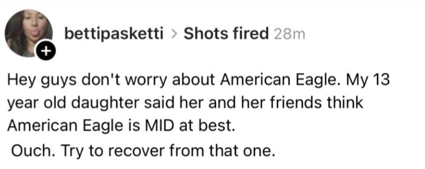 bettipasketti › Shots fired 

Hey guys don't worry about American Eagle. My 13 year old daughter said her and her friends think
American Eagle is MID at best.
Ouch. Try to recover from that one.