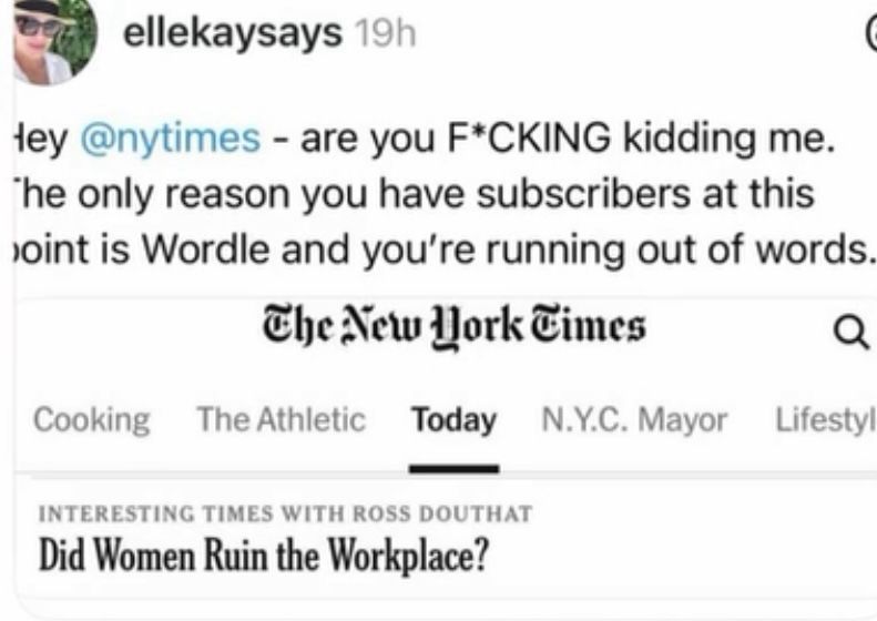ellekaysays 19h
Hey @nytimes - are you F*CKING kidding me.
The only reason you have subscribers at this point is Wordle and you're running out of words.
The New Work Times
Cooking
The Athletic
Today
N.Y.C. Mayor
Lifestyle

INTERESTING TIMES WITH ROSS DOUTHAT

Did Women Ruin the Workplace?