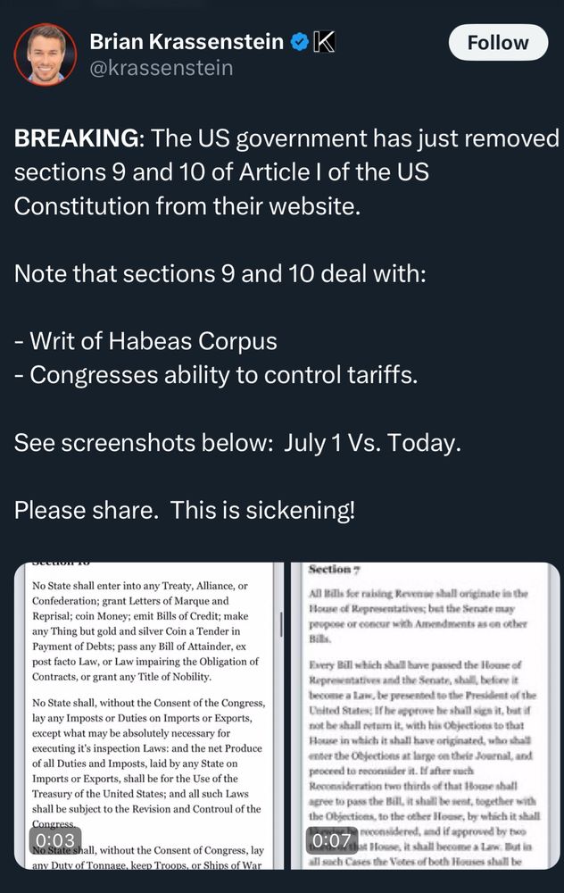 Brian Krassenstein @krassenstein

BREAKING: The US government has just removed sections 9 and 10 of Article I of the US
Constitution from their website.

Note that sections 9 and 10 deal with:
- Writ of Habeas Corpus
- Congresses ability to control tariffs.

See screenshots below: July 1 Vs. Today (sections pictured)


Please share. This is sickening!
