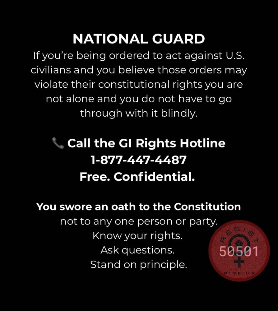 NATIONAL GUARD If you're being ordered to act against U.S. civilians and you believe those orders may violate their constitutional rights you are not alone and you do not have to go through with it blindly. Call the Gl Rights Hotline 1-877-447-4487 Free. Confidential. You swore an oath to the Constitution not to any one person or party. Know your rights. Ask questions. ES/S 50501 Stand on principle. RISE UP