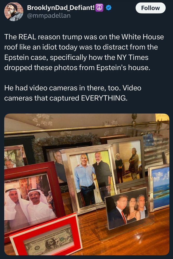 BrooklynDad Defiant!
@mmpadellan

The REAL reason trump was on the White House roof like an idiot today was to distract from the Epstein case, specifically how the NY Times dropped these photos (pictured) from Epstein's house.
He had video cameras in there, too. Video cameras that captured EVERYTHING.