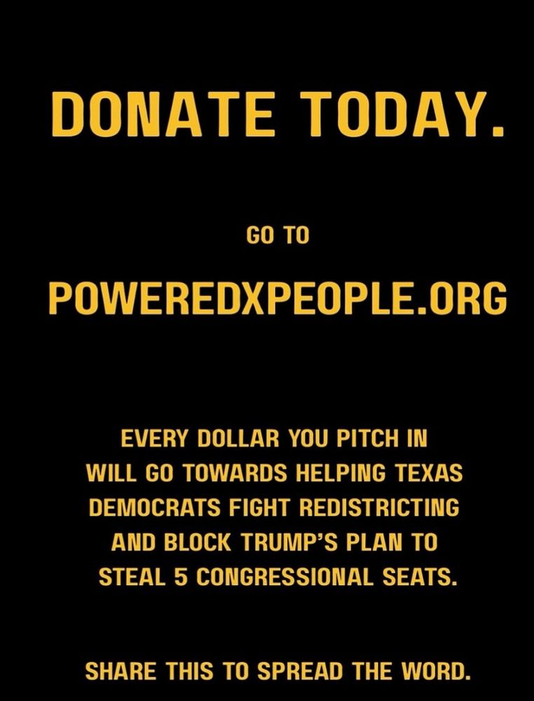 DONATE TODAY.
GO TO
POWEREDXPEOPLE.ORG
EVERY DOLLAR YOU PITCH IN WILL GO TOWARDS HELPING TEXAS DEMOCRATS FIGHT REDISTRICTING AND BLOCK TRUMP'S PLAN TO STEAL 5 CONGRESSIONAL SEATS.
SHARE THIS TO SPREAD THE WORD.
