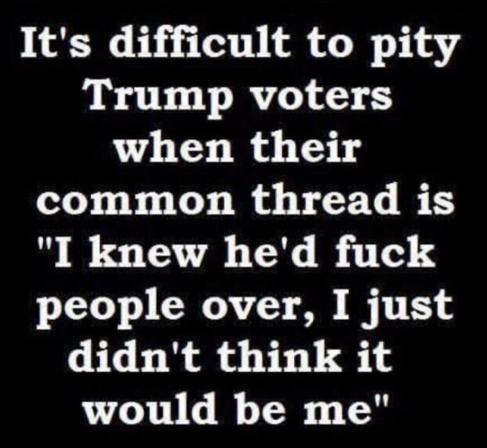It's difficult to pity
Trump voters when their
common thread is
"I knew he'd fuck people over, I just didn't think it would be me"
