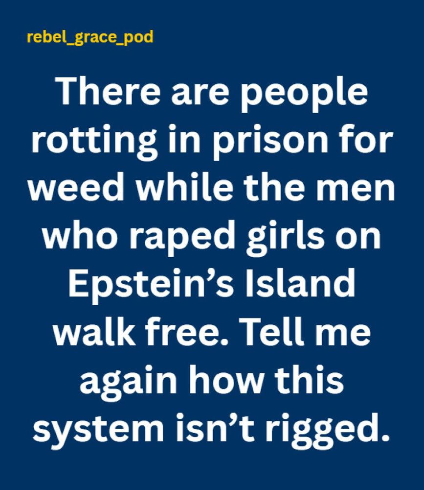 rebel_grace_pod
There are people rotting in prison for weed while the men who raped girls on Epstein's Island walk free. Tell me again how this system isn't rigged.