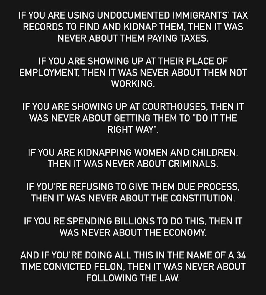 IF YOU ARE USING UNDOCUMENTED IMMIGRANTS' TAX RECORDS TO FIND AND KIDNAP THEM, THEN IT WAS NEVER ABOUT THEM PAYING TAXES.
IF YOU ARE SHOWING UP AT THEIR PLACE OF EMPLOYMENT. THEN IT WAS NEVER ABOUT THEM NOT WORKING.
IF YOU ARE SHOWING UP AT COURTHOUSES, THEN IT WAS NEVER ABOUT GETTING THEM TO "DO IT THE RIGHT WAY"
IF YOU ARE KIDNAPPING WOMEN AND CHILDREN.
THEN IT WAS NEVER ABOUT CRIMINALS.
IF YOU'RE REFUSING TO GIVE THEM DUE PROCESS, THEN IT WAS NEVER ABOUT THE CONSTITUTION.
IF YOU'RE SPENDING BILLIONS TO DO THIS, THEN IT WAS NEVER ABOUT THE ECONOMY.
AND IF YOU'RE DOING ALL THIS IN THE NAME OF A 34 TIME CONVICTED FELON, THEN IT WAS NEVER ABOUT FOLLOWING THE LAW.