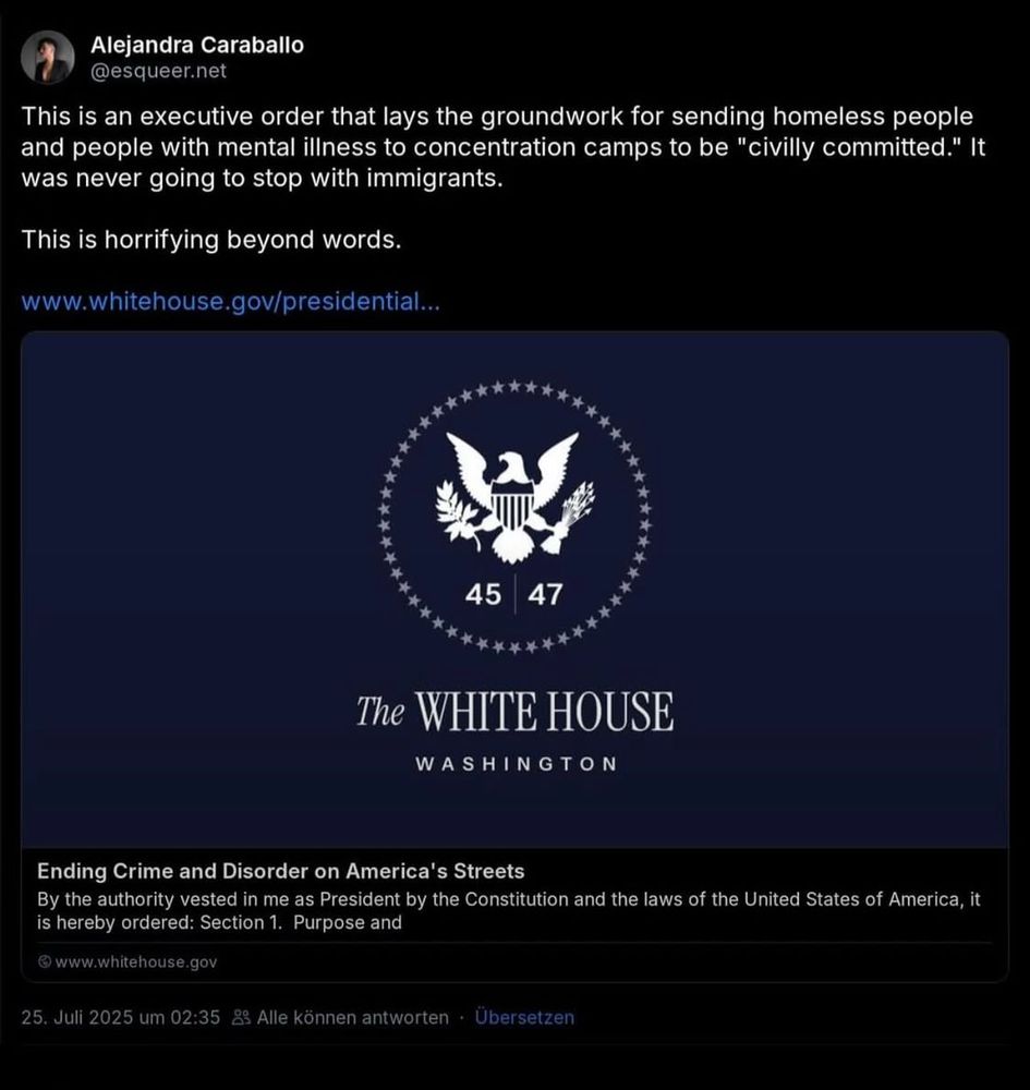 Alejandra Caraballo @esqueer.net

This is an executive order that lays the groundwork for sending homeless people and people with mental illness to concentration camps to be "civilly committed." It was never going to stop with immigrants.
This is horrifying beyond words.

www.whitehouse.gov/presidential...
45
47
****
The WHITE HOUSE
WASHINGTON
Ending Crime and Disorder on America's Streets
By the authority vested in me as President by the Constitution and the laws of the United States of America, it is hereby ordered: Section 1. Purpose and

© www.whitehouse.gov
25. Juli 2025 
