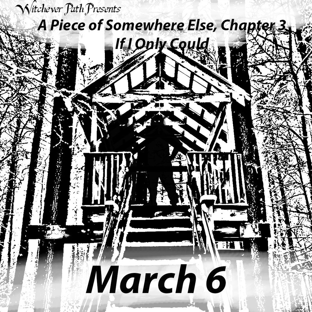 Witchever Path Presents "A Piece of Somewhere Else, Chapter 3: If I Only Could - March 6" The text is over a black and white stamped image of a forest in the winter. Shadowy profiles stand atop a covered platform in the trees.