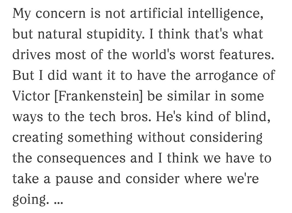 "My concern is not artificial intelligence, but natural stupidity. I think that's what drives most of the world's worst features.

But I did want it to have the arrogance of Victor [Frankenstein] be similar in some ways to the tech bros. He's kind of blind, creating something without considering the consequences and I think we have to take a pause and consider where we're going. ..."