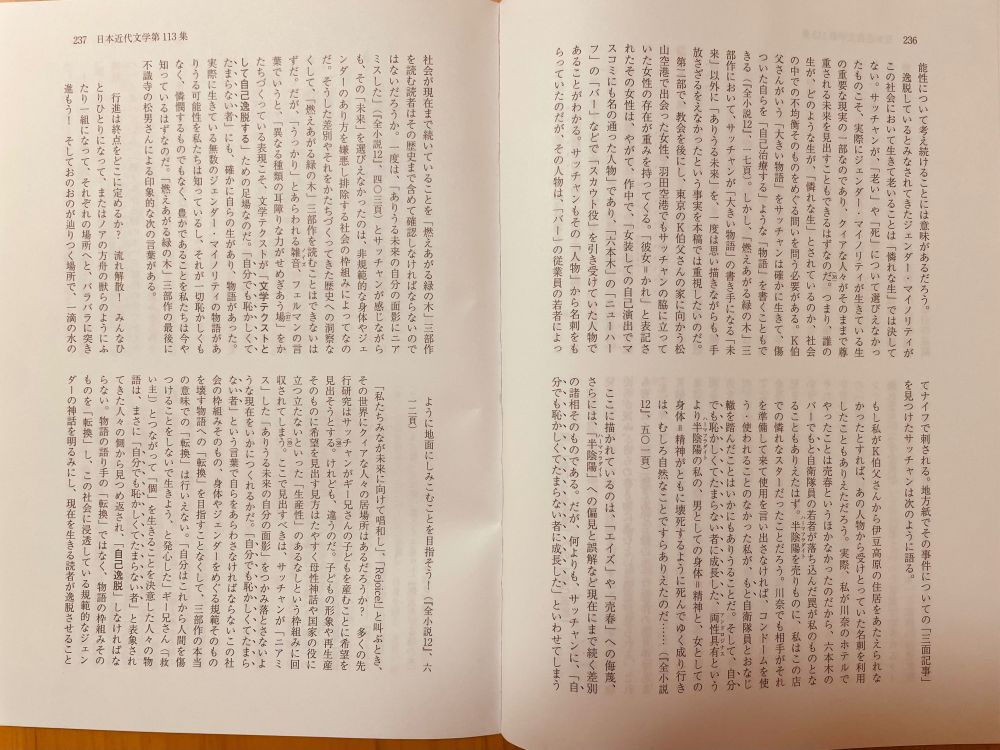 つまり、誰の生が、どのような生が、「憐れな生」とされているのか、社会の中での不均衡そのものをめぐる問いを問う必要がある。「Ｋ伯父さん」がいう「大きな物語」をサッチャンは確かに生きて、傷ついた自らを「自己治療する」ような「物語」をも書くこともできる（『全小説１２』、一七頁）。しかし、「燃えあがる緑の木」三部作において、サッチャンが「大きな物語」の書き手になる「未来」以外に「ありうる未来」を思い描きながらも、手放したという事実を本論文では重視したいのだ。

（中略します）

ここで見出すべきは、サッチャンが「ニアミス」した「ありうる未来の自分の面影」をつかみ落とさないような現在をいかにつくれるかだ。「自分でも恥かしくてたまらない者」という言葉で自らをあらわさなければならないこの社会の枠組みそのもの、身体やジェンダーをめぐる規範そのものを壊す物語への「転換」を目指すことなくして、「燃えあがる緑の木」三部作の本当の意味での「転換」は行いえたとはいえない。「自分はこれから人間を傷つけることをしないで生きよう、と発心した」（『全小説１２』、五五五頁）ギー兄さん（「救い主」）とつながって「個」を生きることを決意した人々の物語は、まさに「自分でも恥かしくてたまらない者」と表象されてきた人々の側から見つめ返され、「自己逸脱」しなければならない。物語の語り手の「転換」ではなく、物語の枠組みそのものを「転換」し、この社会に浸透している規範的なジェンダーの「神話」を明るみにし、現在を生きる読者が逸脱させることでしか、「ありうる未来」を見出すことはできない。