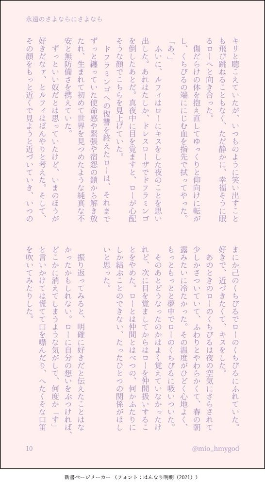 【10】
キリと聴こえていたが、いつものように笑い出すことも飛び跳ねることもなく、ただ静かに、幸福そうに眠るローへと向き合った。
　傷だらけの体を抱え直してゆっくりと仰向けに転がし、くちびるの端ににじむ血を指先で拭ってやった。
「あ、」
　ふいに、ルフィはローにキスをした夜のことを思い出した。あれはたしか、ドレスローザでドフラミンゴを倒したあとだ。真夜中に目を覚ますと、ローが心配そうな顔でこちらを見上げていた。
　ドフラミンゴへの復讐を終えたローは、それまでずっと纏っていた使命感や緊張や宿怨の鎖から解き放たれ、生まれて初めて世界を見つめたような純真な不安と無防備さを携えていた。
　ずっといい奴だとは思っていたけど、いまのほうが好きだなァ、とルフィはぼんやりと考えた。そして、その顔をもっと近くで見ようと近づいていき、いつのまにか己のくちびるでローのくちびるにふれていた。好きで、近づきたくて、キスをした。
　あのときのローのくちびるは夜の空気にさらされて少しかさついていて、ふわりとやわらかくて、春の朝露みたいに冷たかった。その温度がひどく心地よく、もっともっとと夢中でローのくちびるに吸いついた。
　そのあとどうなったのかはよく覚えていなかったけれど、次に目を覚ましてからはローを仲間扱いすることをやめた。ローとは仲間とはべつの、何かふたりにしか結ぶことのできない、たったひとつの関係がほしいと思った。
　
　振り返ってみると、明確に好きだと伝えたことはなかったかもしれない。ローに自分の想いをぶつければ、どこかに消えてしまうような気がして、何度か「す」と言いかけては慌てて口を噤んだり、へたくそな口笛を吹いてみたりした。