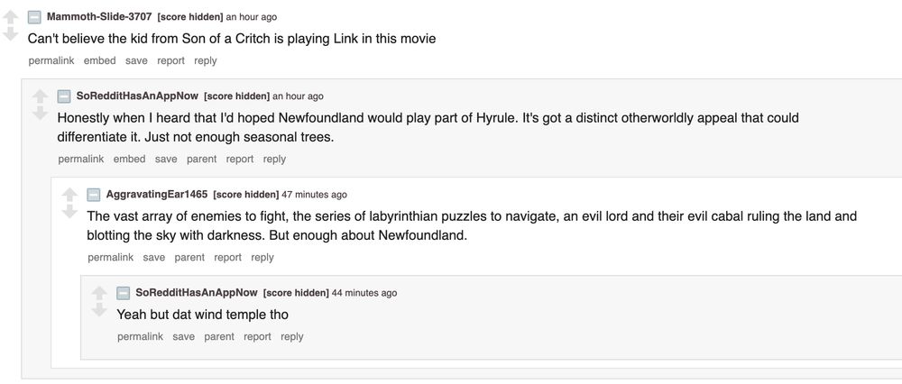 screenshot from r/movies discussing the zelda movie.

"Can't believe the kid from Son of a Critch is playing Link in this movie."

"Honestly when I read that I'd hoped Newfoundland would play a part of Hyrule. It's got a distinct otherworldly appeal that would differentiate it. Just not enough seasonal trees."

"The vast array of enemies to fight, the series of labyrinthian puzzles to navigate, an evil lord and their evil cabal ruling the land and blotting the sky with darkness. But enough about Newfoundland."

"Yeah but dat wind temple tho"
