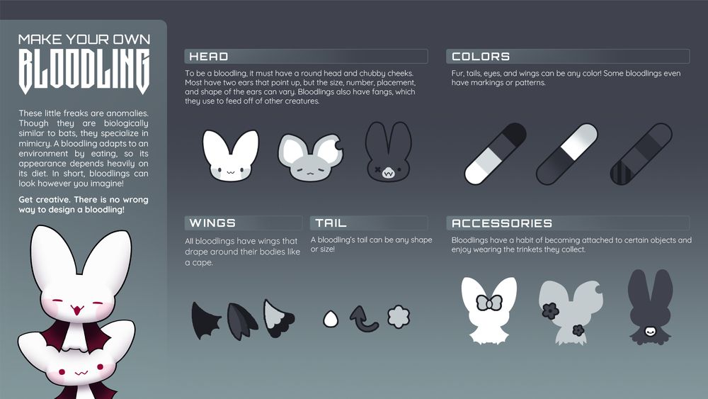 HEAD
To be a bloodling, it must have a round head and chubby cheeks. Most have two ears that point up, but the size, number, placement, and shape of the ears can vary. Bloodlings also have fangs, which they use to feed off of other creatures.

COLORS
Fur, tails, eyes, and wings can be any color! Some bloodlings even have markings or patterns.

 WINGS
All bloodlings have wings that drape around their bodies like a cape.

 TAIL
A bloodling’s tail can be any shape or size!

ACCESSORIES
Bloodlings have a habit of becoming attached to certain objects and enjoy wearing the trinkets they collect. 